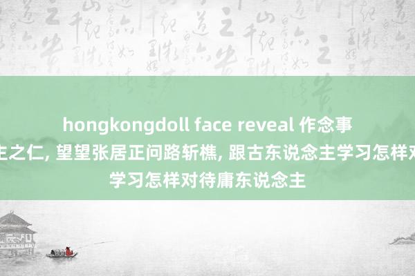hongkongdoll face reveal 作念事不要妇东说念主之仁, 望望张居正问路斩樵, 跟古东说念主学习怎样对待庸东说念主