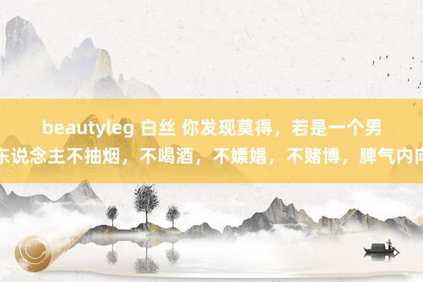 beautyleg 白丝 你发现莫得,若是一个男东说念主不抽烟,不喝酒,不嫖娼,不赌博,脾气内向