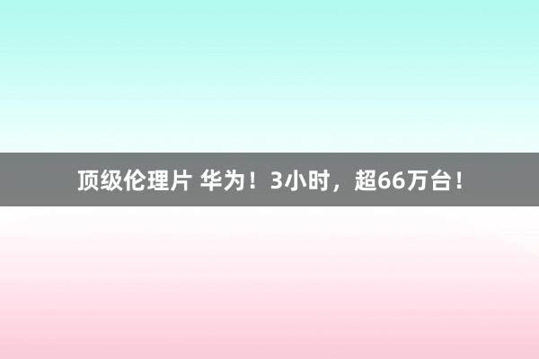 顶级伦理片 华为!3小时,超66万台!