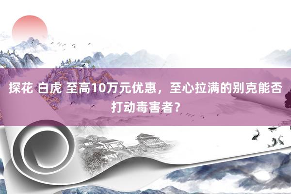 探花 白虎 至高10万元优惠,至心拉满的别克能否打动毒害者?