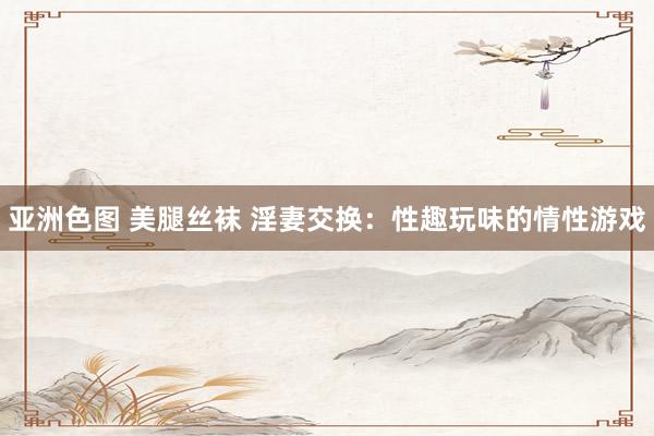 亚洲色图 美腿丝袜 淫妻交换:性趣玩味的情性游戏