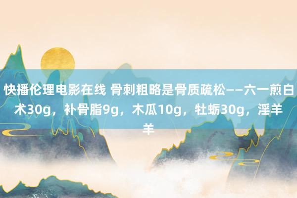 快播伦理电影在线 骨刺粗略是骨质疏松——六一煎白术30g,补骨脂9g,木瓜10g,牡蛎30g,淫羊