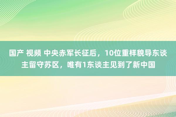 国产 视频 中央赤军长征后,10位重样貌导东谈主留守苏区,唯有1东谈主见到了新中国