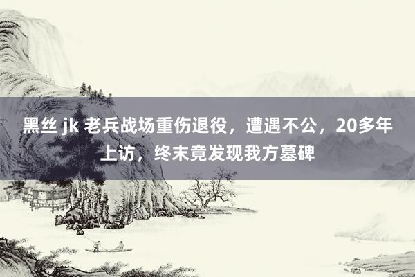 黑丝 jk 老兵战场重伤退役,遭遇不公,20多年上访,终末竟发现我方墓碑