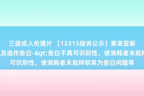 三级成人伦理片 【12315投诉公示】索菲亚新增5件投诉公示，触及造作告白->告白不具可识别性，使消耗者未能辨明其为告白问题等