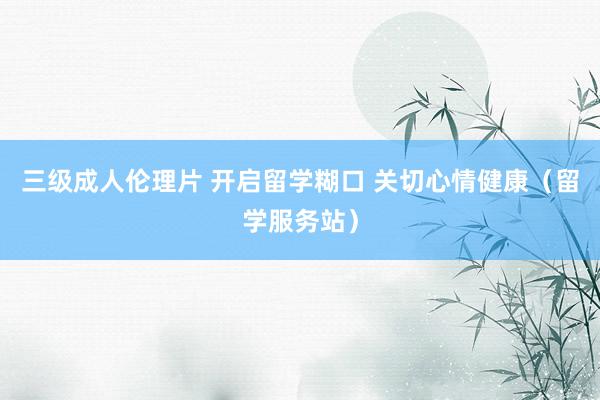 三级成人伦理片 开启留学糊口 关切心情健康(留学服务站)