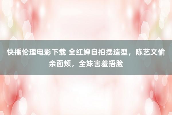 快播伦理电影下载 全红婵自拍摆造型,陈艺文偷亲面颊,全妹害羞捂脸