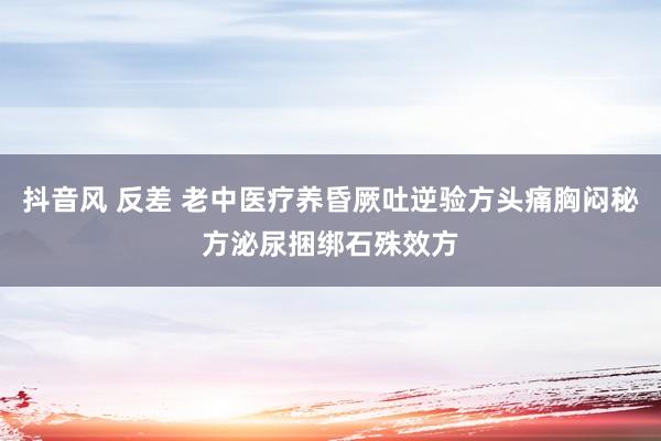 抖音风 反差 老中医疗养昏厥吐逆验方头痛胸闷秘方泌尿捆绑石殊效方