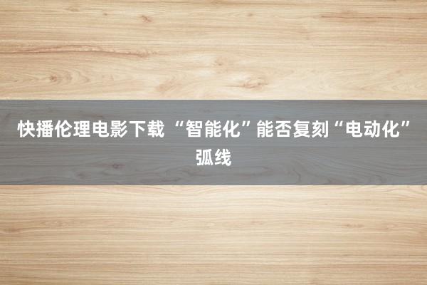 快播伦理电影下载 “智能化”能否复刻“电动化”弧线