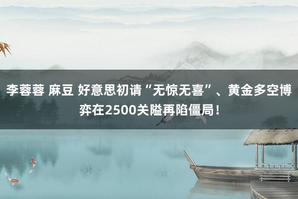 李蓉蓉 麻豆 好意思初请“无惊无喜”、黄金多空博弈在2500关隘再陷僵局!
