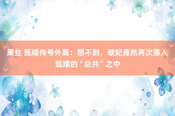 黑丝 甄嬛传号外篇:想不到,敬妃竟然再次落入甄嬛的“总共”之中