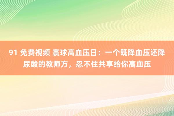 91 免费视频 寰球高血压日:一个既降血压还降尿酸的教师方,忍不住共享给你高血压
