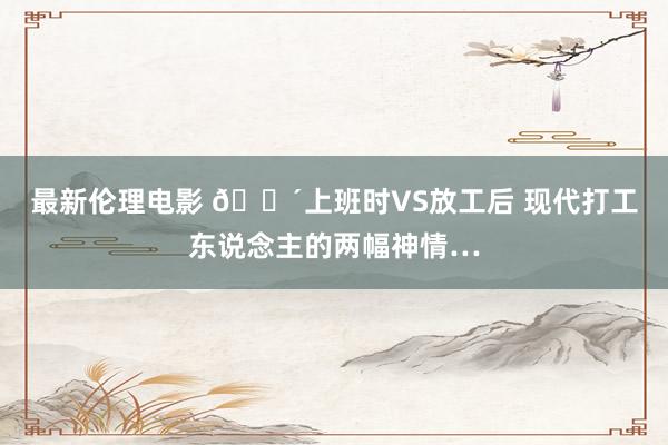 最新伦理电影 🔴上班时VS放工后 现代打工东说念主的两幅神情…
