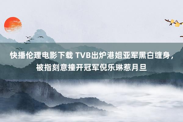 快播伦理电影下载 TVB出炉港姐亚军黑白缠身,被指刻意撞开冠军倪乐琳惹月旦