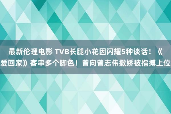 最新伦理电影 TVB长腿小花因闪耀5种谈话!《爱回家》客串多个脚色!曾向曾志伟撒娇被指搏上位