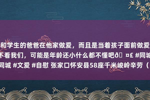 和学生的爸爸在他家做爱,而且是当着孩子面前做爱,太刺激了,孩子完全不看我们,可能是年龄还小什么都不懂吧🤣 #同城 #文爱 #自慰 张家口怀安县58座千米峻岭辛劳(更新于2024年09月)