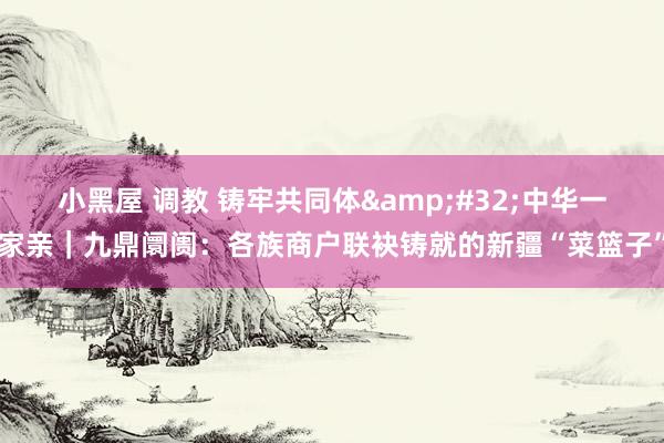小黑屋 调教 铸牢共同体 中华一家亲|九鼎阛阓:各族商户联袂铸就的新疆“菜篮子”