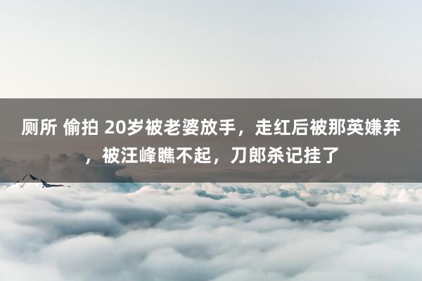 厕所 偷拍 20岁被老婆放手,走红后被那英嫌弃,被汪峰瞧不起,刀郎杀记挂了