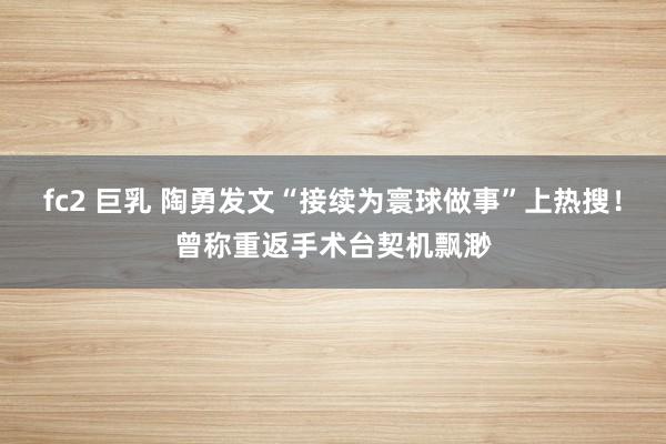 fc2 巨乳 陶勇发文“接续为寰球做事”上热搜!曾称重返手术台契机飘渺
