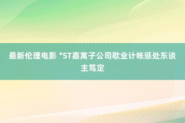 最新伦理电影 *ST嘉寓子公司歇业计帐惩处东谈主笃定