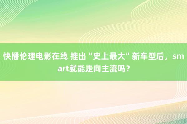 快播伦理电影在线 推出“史上最大”新车型后,smart就能走向主流吗?