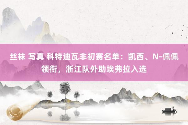 丝袜 写真 科特迪瓦非初赛名单:凯西、N-佩佩领衔,浙江队外助埃弗拉入选