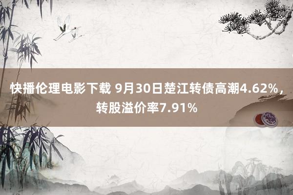 快播伦理电影下载 9月30日楚江转债高潮4.62%,转股溢价率7.91%