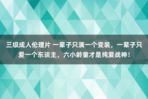 三级成人伦理片 一辈子只演一个变装,一辈子只爱一个东谈主,六小龄童才是纯爱战神!