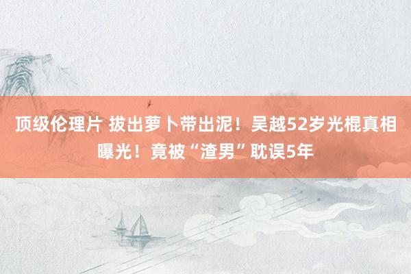 顶级伦理片 拔出萝卜带出泥!吴越52岁光棍真相曝光!竟被“渣男”耽误5年