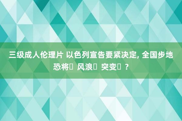三级成人伦理片 以色列宣告要紧决定, 全国步地恐将风浪突变?