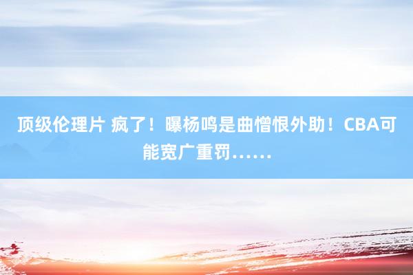 顶级伦理片 疯了!曝杨鸣是曲憎恨外助!CBA可能宽广重罚……