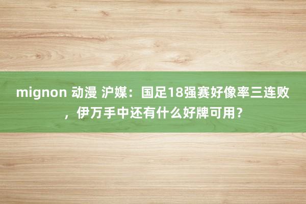 mignon 动漫 沪媒：国足18强赛好像率三连败，伊万手中还有什么好牌可用？