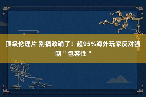 顶级伦理片 别搞政确了!超95%海外玩家反对强制"包容性"