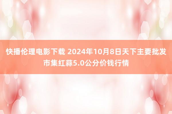 快播伦理电影下载 2024年10月8日天下主要批发市集红蒜5.0公分价钱行情
