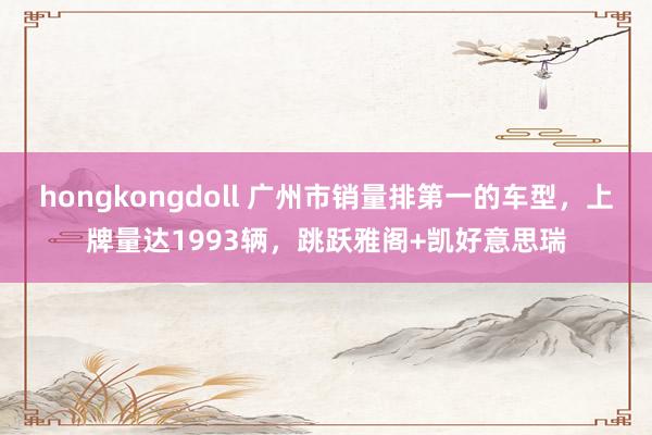 hongkongdoll 广州市销量排第一的车型,上牌量达1993辆,跳跃雅阁+凯好意思瑞