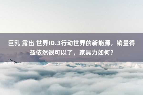 巨乳 露出 世界ID.3行动世界的新能源,销量得益依然很可以了,家具力如何?
