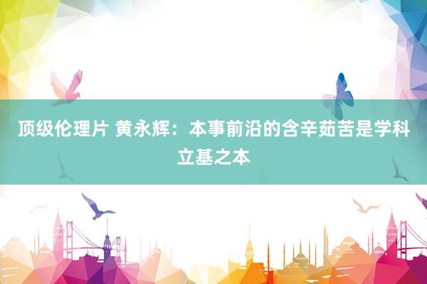 顶级伦理片 黄永辉:本事前沿的含辛茹苦是学科立基之本