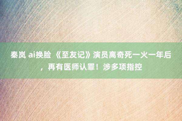 秦岚 ai换脸 《至友记》演员离奇死一火一年后,再有医师认罪!涉多项指控