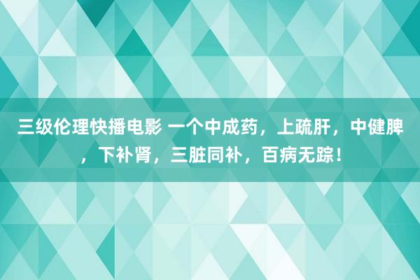 三级伦理快播电影 一个中成药,上疏肝,中健脾,下补肾,三脏同补,百病无踪!