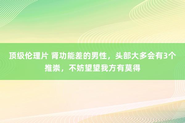 顶级伦理片 肾功能差的男性,头部大多会有3个推崇,不妨望望我方有莫得