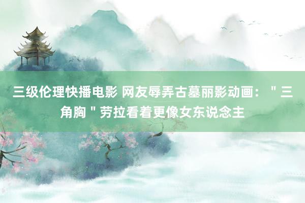 三级伦理快播电影 网友辱弄古墓丽影动画:"三角胸"劳拉看着更像女东说念主