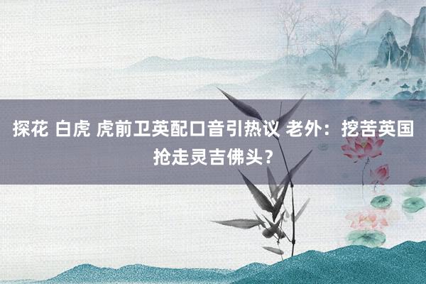探花 白虎 虎前卫英配口音引热议 老外:挖苦英国抢走灵吉佛头?