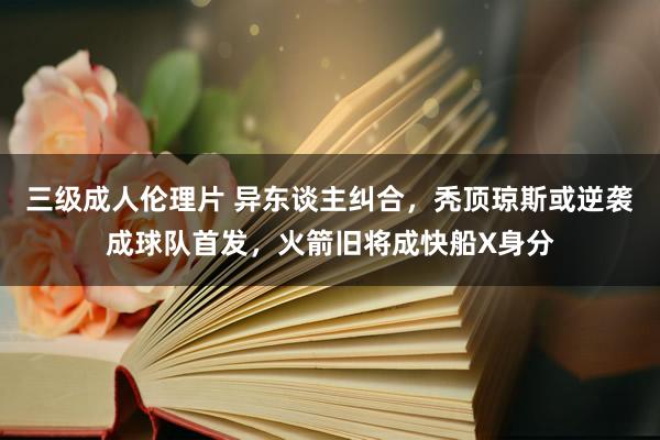 三级成人伦理片 异东谈主纠合,秃顶琼斯或逆袭成球队首发,火箭旧将成快船X身分
