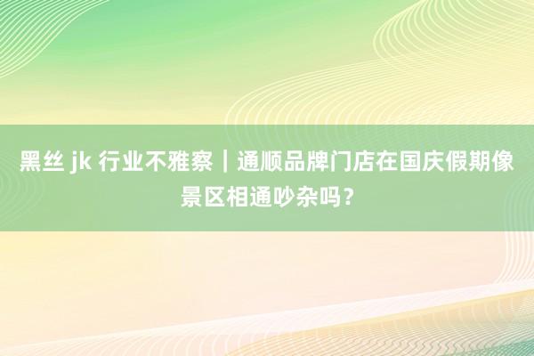黑丝 jk 行业不雅察|通顺品牌门店在国庆假期像景区相通吵杂吗?