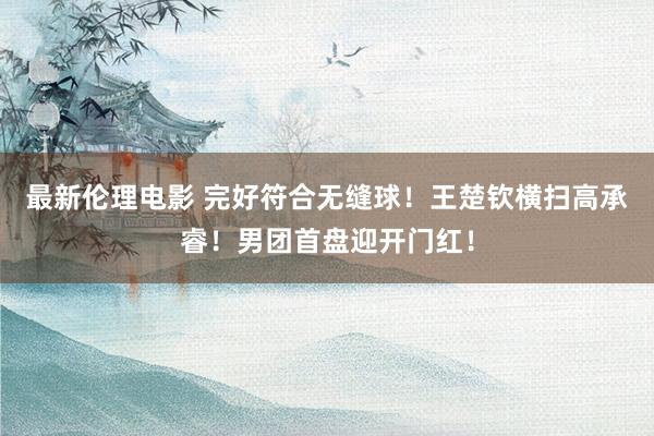 最新伦理电影 完好符合无缝球!王楚钦横扫高承睿!男团首盘迎开门红!