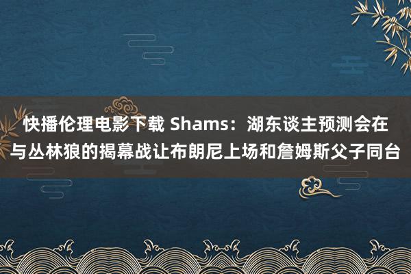 快播伦理电影下载 Shams：湖东谈主预测会在与丛林狼的揭幕战让布朗尼上场和詹姆斯父子同台