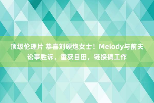顶级伦理片 恭喜刘硬炮女士!Melody与前夫讼事胜诉,重获目田,链接搞工作