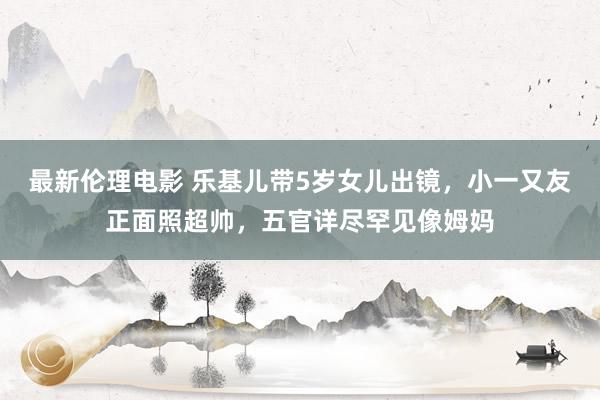最新伦理电影 乐基儿带5岁女儿出镜,小一又友正面照超帅,五官详尽罕见像姆妈