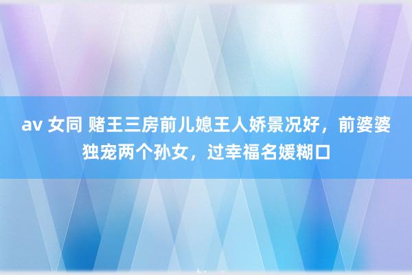 av 女同 赌王三房前儿媳王人娇景况好,前婆婆独宠两个孙女,过幸福名媛糊口