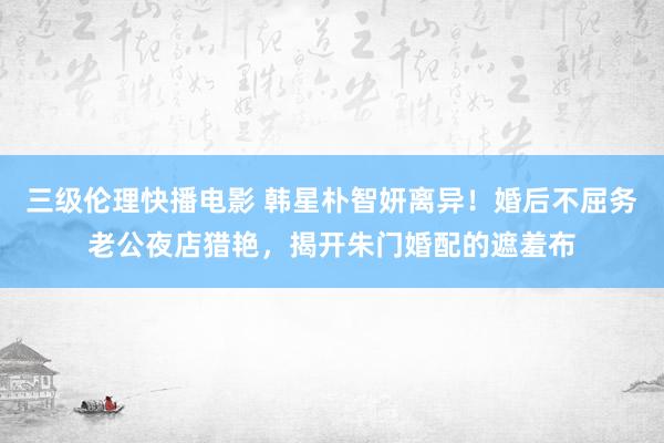 三级伦理快播电影 韩星朴智妍离异!婚后不屈务老公夜店猎艳,揭开朱门婚配的遮羞布